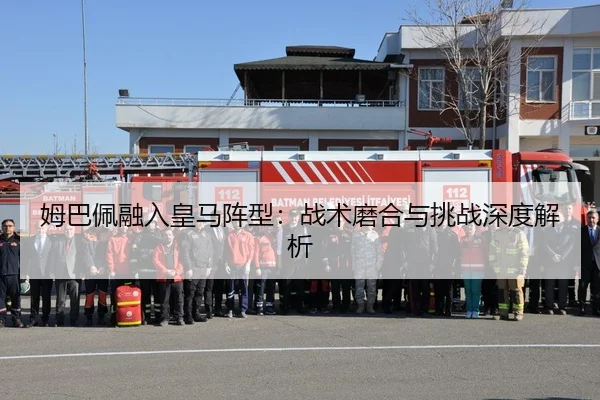姆巴佩融入皇马阵型：战术磨合与挑战深度解析