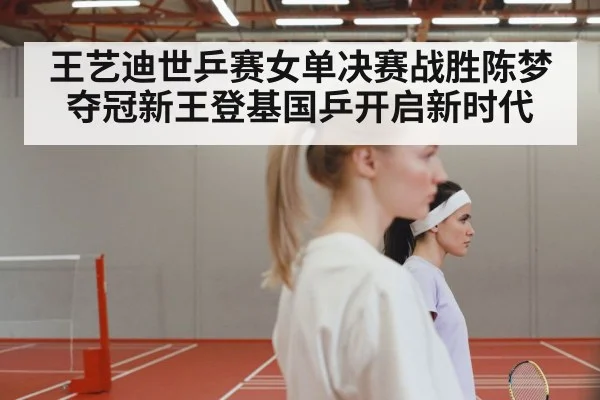 王艺迪世乒赛女单决赛战胜陈梦夺冠新王登基国乒开启新时代
